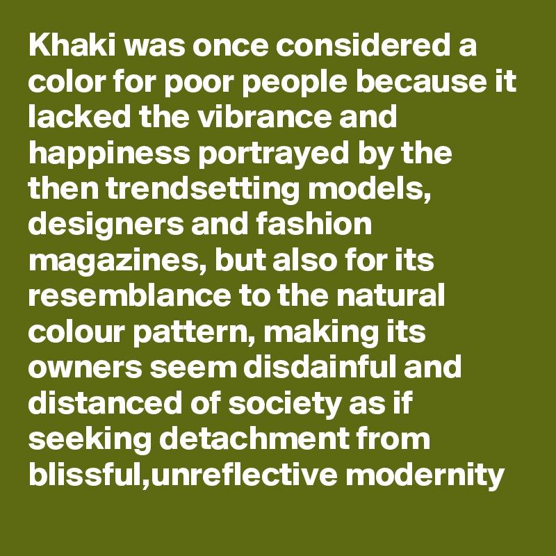 Khaki was once considered a color for poor people because it lacked the vibrance and happiness portrayed by the then trendsetting models,  designers and fashion magazines, but also for its resemblance to the natural colour pattern, making its owners seem disdainful and distanced of society as if seeking detachment from blissful,unreflective modernity 