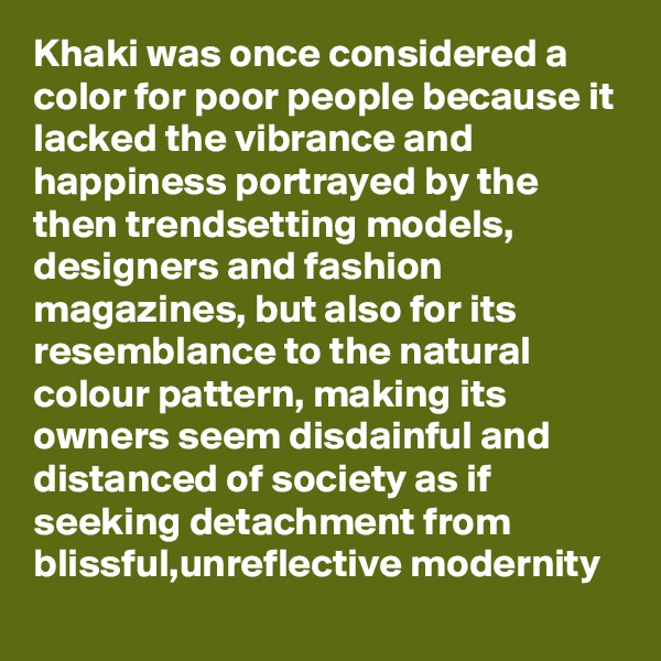 Khaki was once considered a color for poor people because it lacked the vibrance and happiness portrayed by the then trendsetting models,  designers and fashion magazines, but also for its resemblance to the natural colour pattern, making its owners seem disdainful and distanced of society as if seeking detachment from blissful,unreflective modernity 