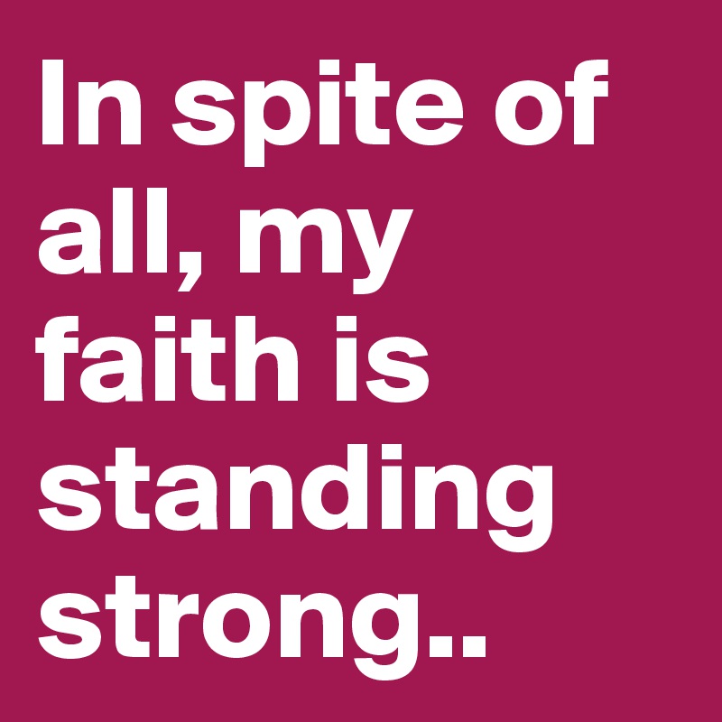 In spite of all, my faith is standing strong..