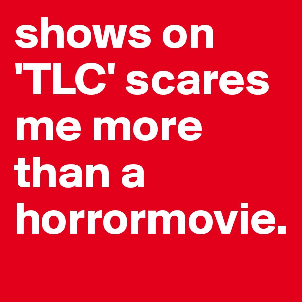 shows on 'TLC' scares me more than a horrormovie.