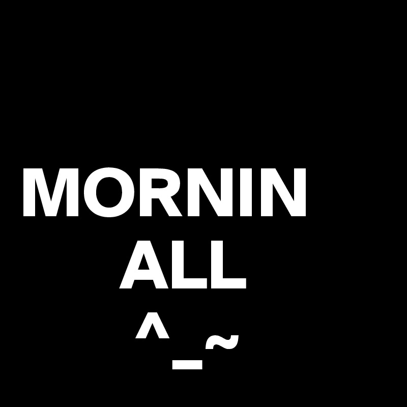  

MORNIN
       ALL
        ^_~ 