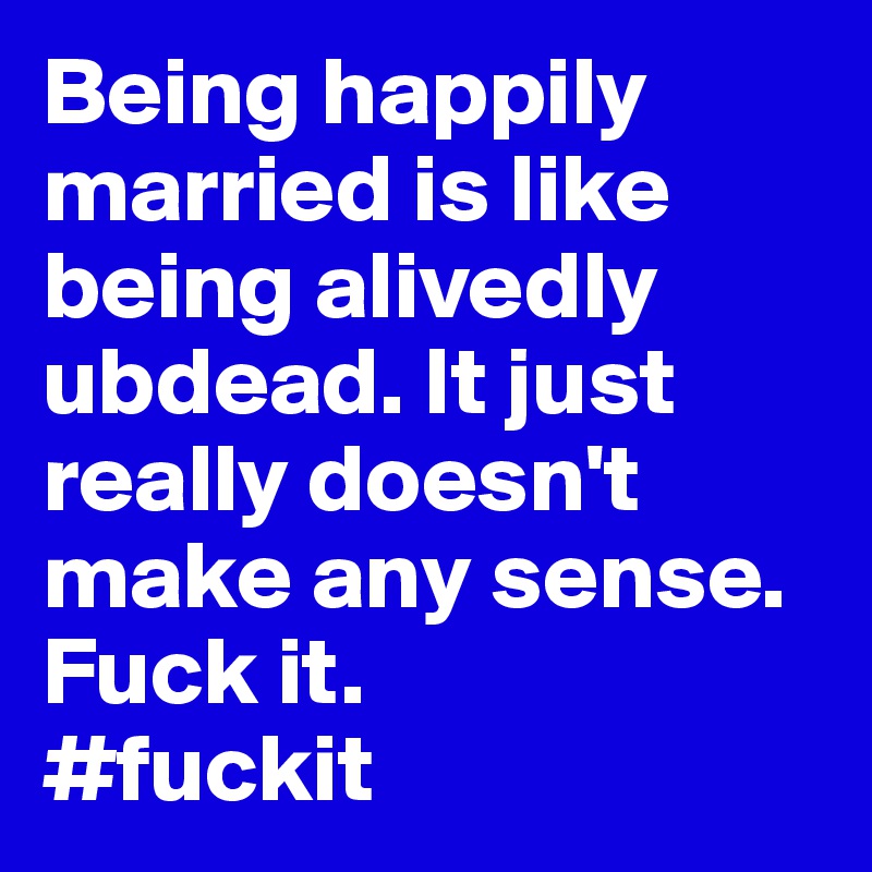 Being happily married is like being alivedly ubdead. It just really doesn't make any sense. Fuck it.
#fuckit