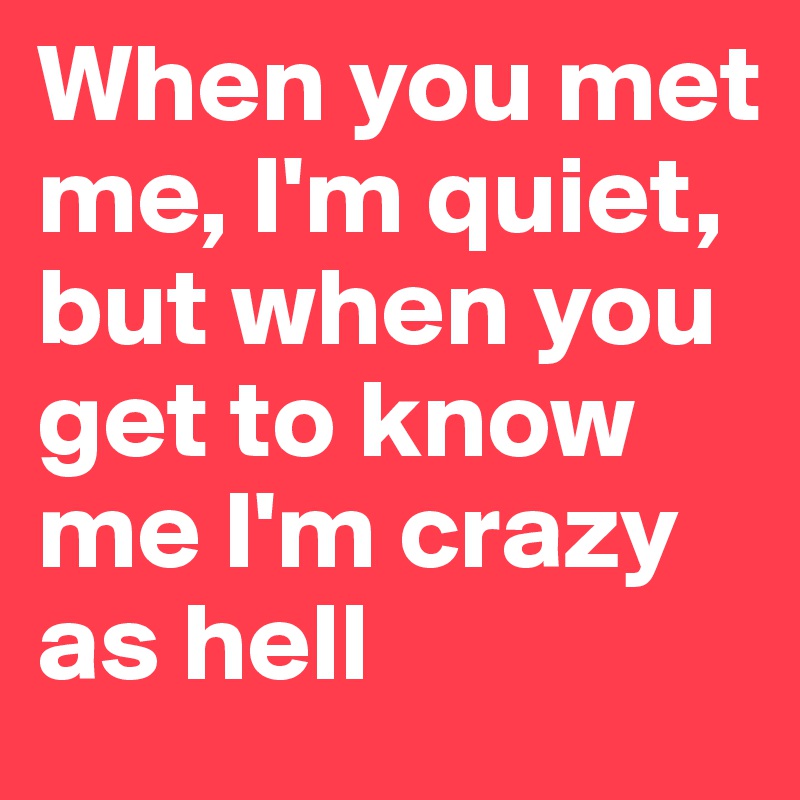 When you met me, I'm quiet, but when you get to know me I'm crazy as hell