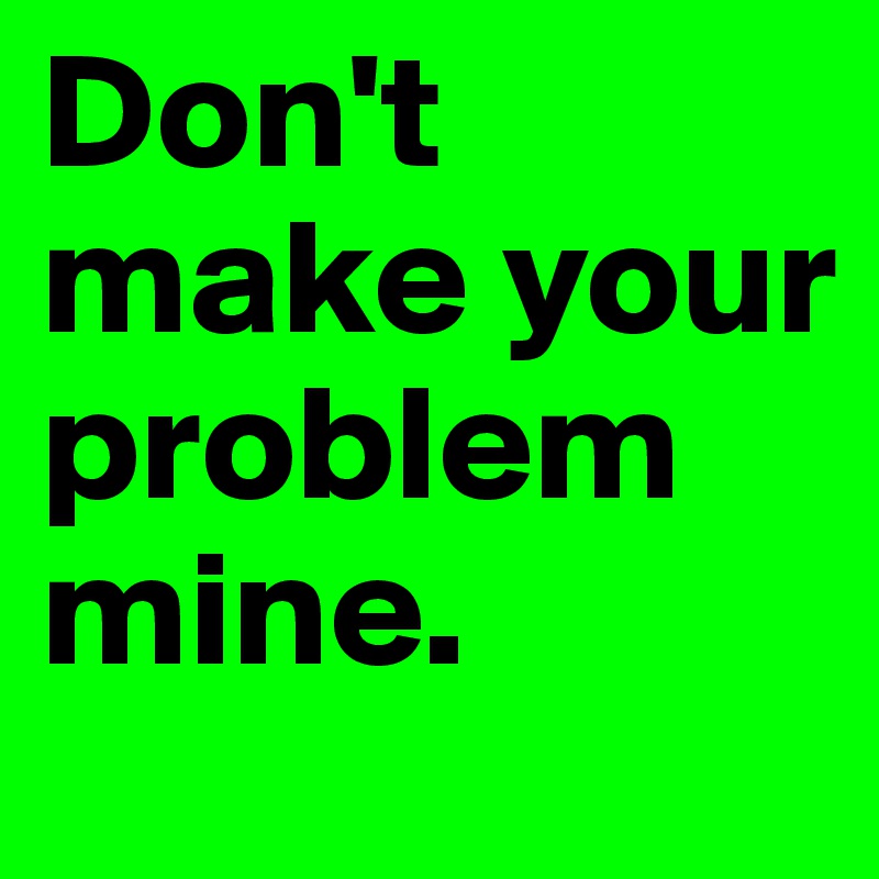 Don't make your problem mine.