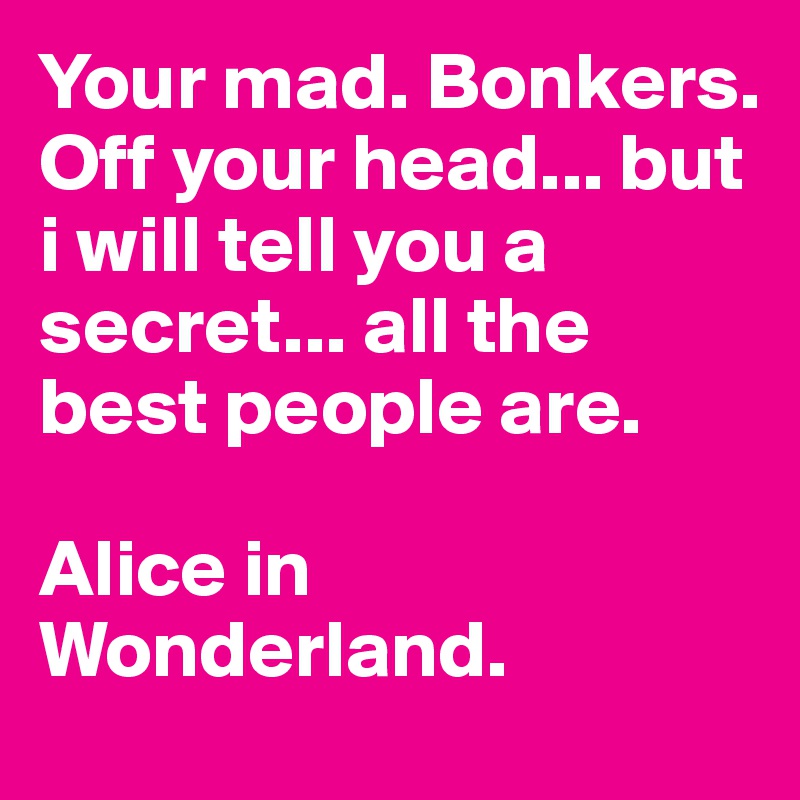 Your mad. Bonkers. Off your head... but i will tell you a secret... all the best people are.

Alice in Wonderland.