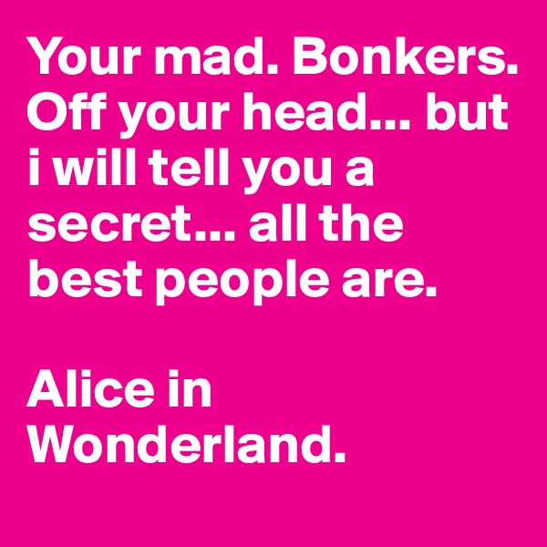 Your mad. Bonkers. Off your head... but i will tell you a secret... all the best people are.

Alice in Wonderland.
