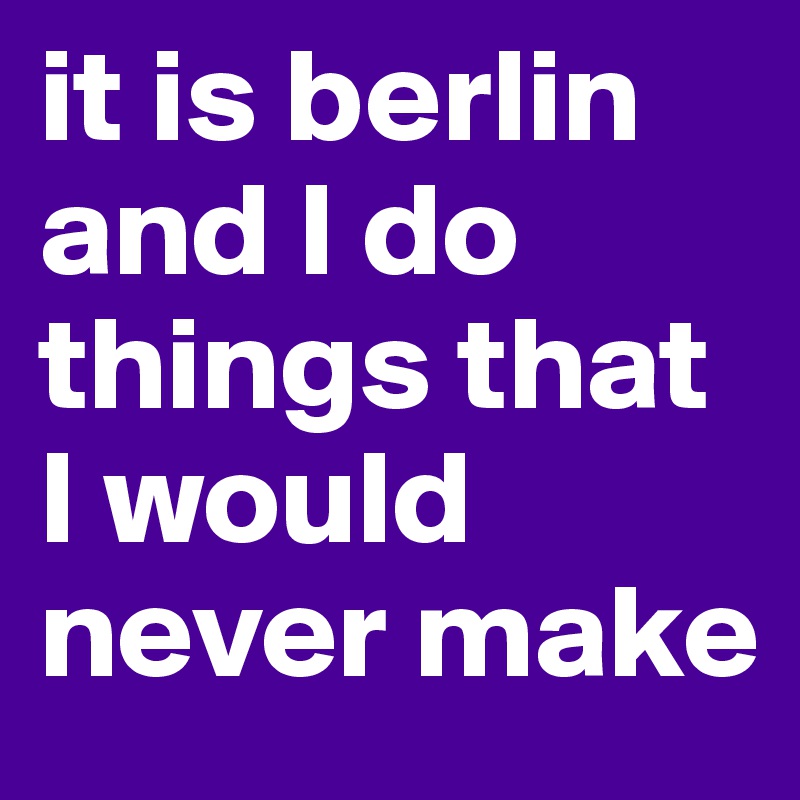 it is berlin and I do things that I would never make