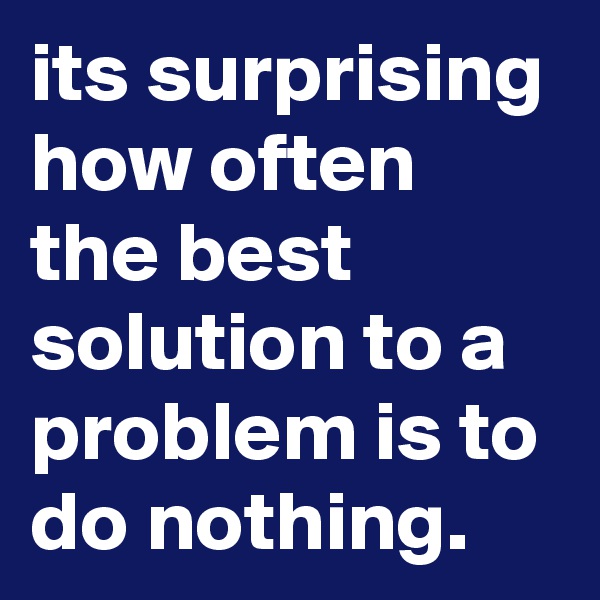 its surprising how often the best solution to a problem is to do nothing. 