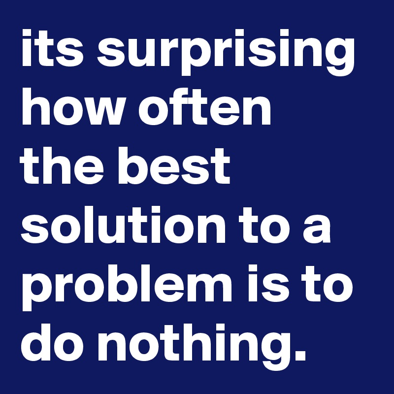 its surprising how often the best solution to a problem is to do nothing. 