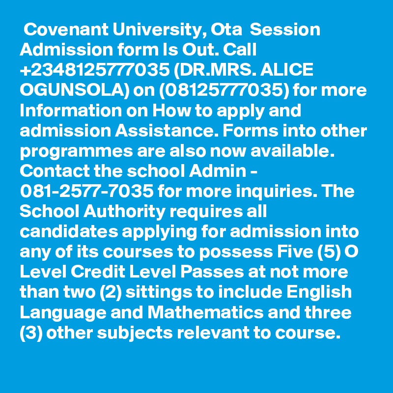  Covenant University, Ota  Session Admission form Is Out. Call +2348125777035 (DR.MRS. ALICE OGUNSOLA) on (08125777035) for more Information on How to apply and admission Assistance. Forms into other programmes are also now available. Contact the school Admin - 081-2577-7035 for more inquiries. The School Authority requires all candidates applying for admission into any of its courses to possess Five (5) O Level Credit Level Passes at not more than two (2) sittings to include English Language and Mathematics and three (3) other subjects relevant to course.