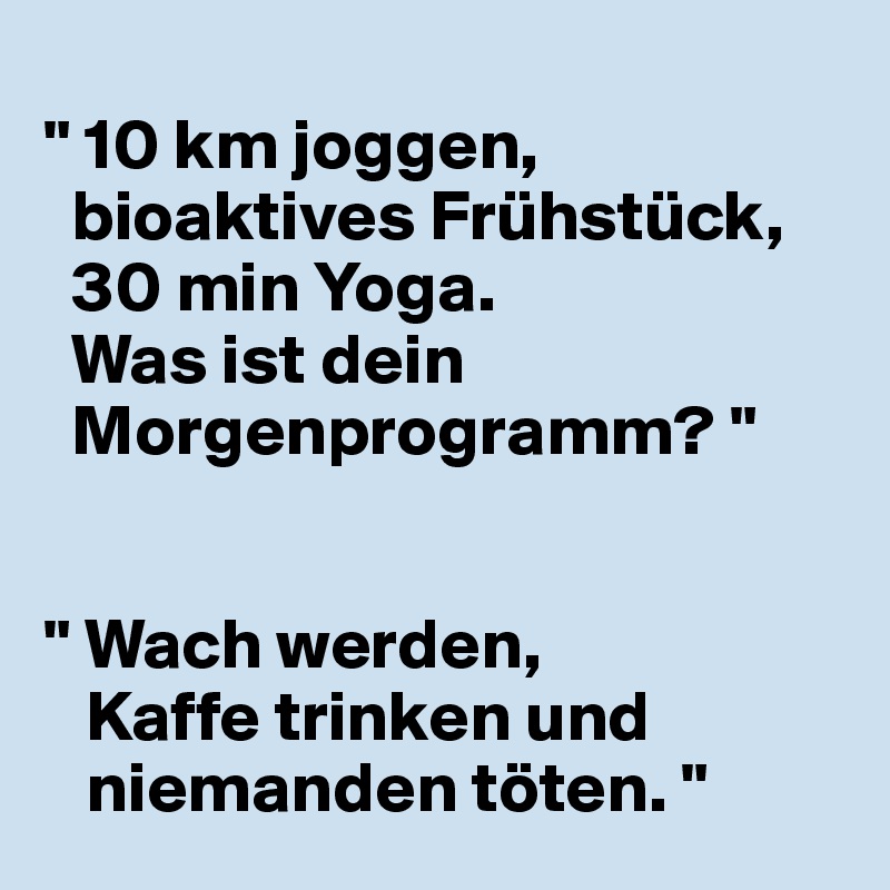 
" 10 km joggen, 
  bioaktives Frühstück, 
  30 min Yoga.
  Was ist dein 
  Morgenprogramm? "


" Wach werden,
   Kaffe trinken und 
   niemanden töten. "