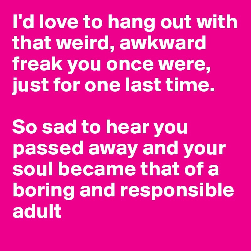 I'd love to hang out with that weird, awkward freak you once were, just for one last time.

So sad to hear you passed away and your soul became that of a boring and responsible adult