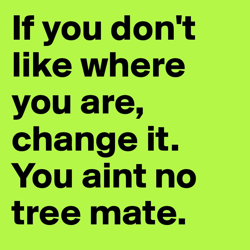 If you don't like where you are, change it. You aint no tree mate.