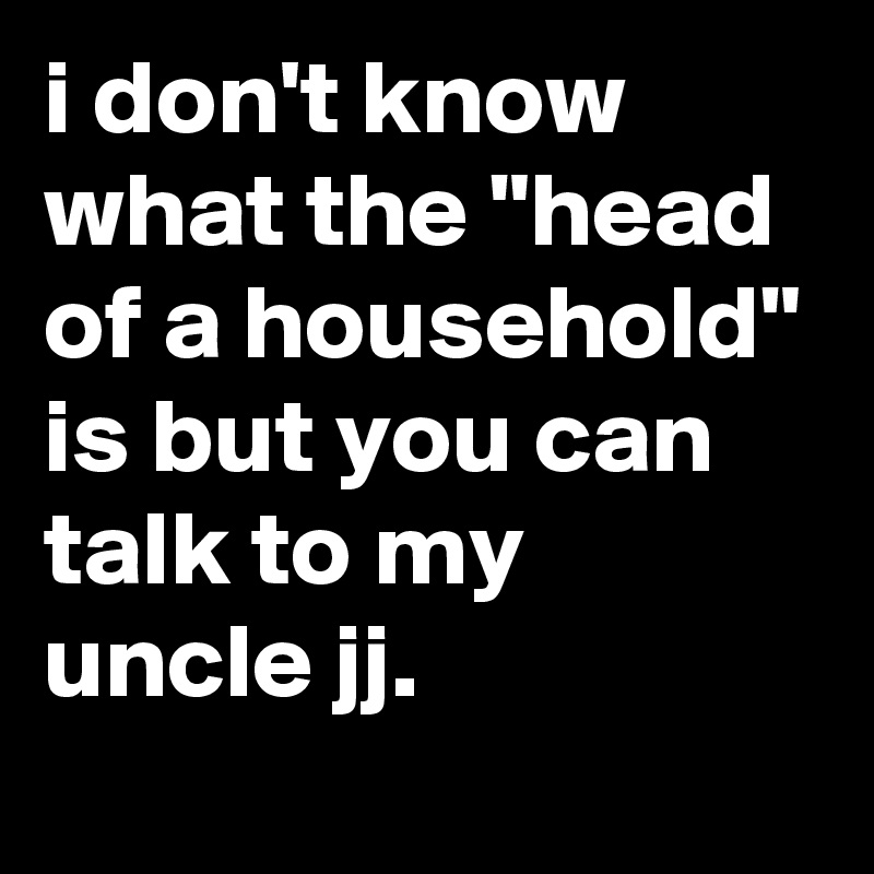 i don't know what the "head of a household" is but you can talk to my uncle jj.