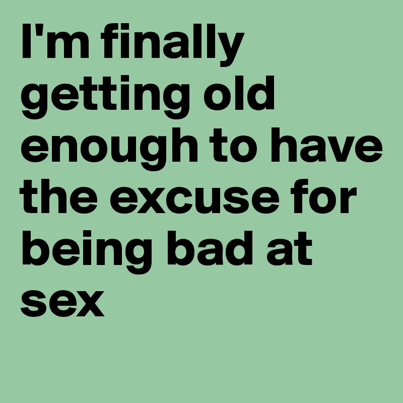 I'm finally getting old enough to have the excuse for being bad at sex