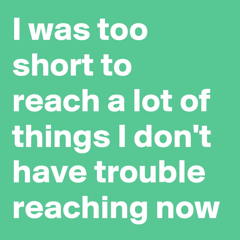 I was too short to reach a lot of things I don't have trouble reaching now