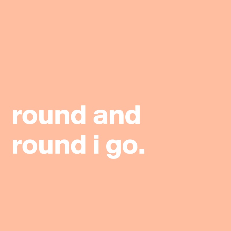 


round and round i go.

