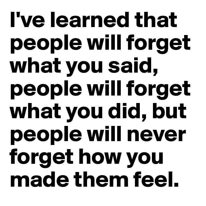 I've learned that people will forget what you said, people will forget what you did, but people will never forget how you made them feel.