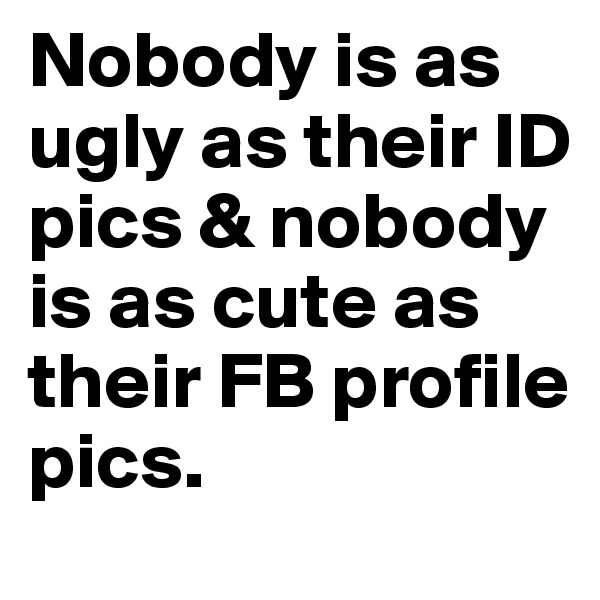 Nobody is as ugly as their ID pics & nobody is as cute as their FB profile pics.