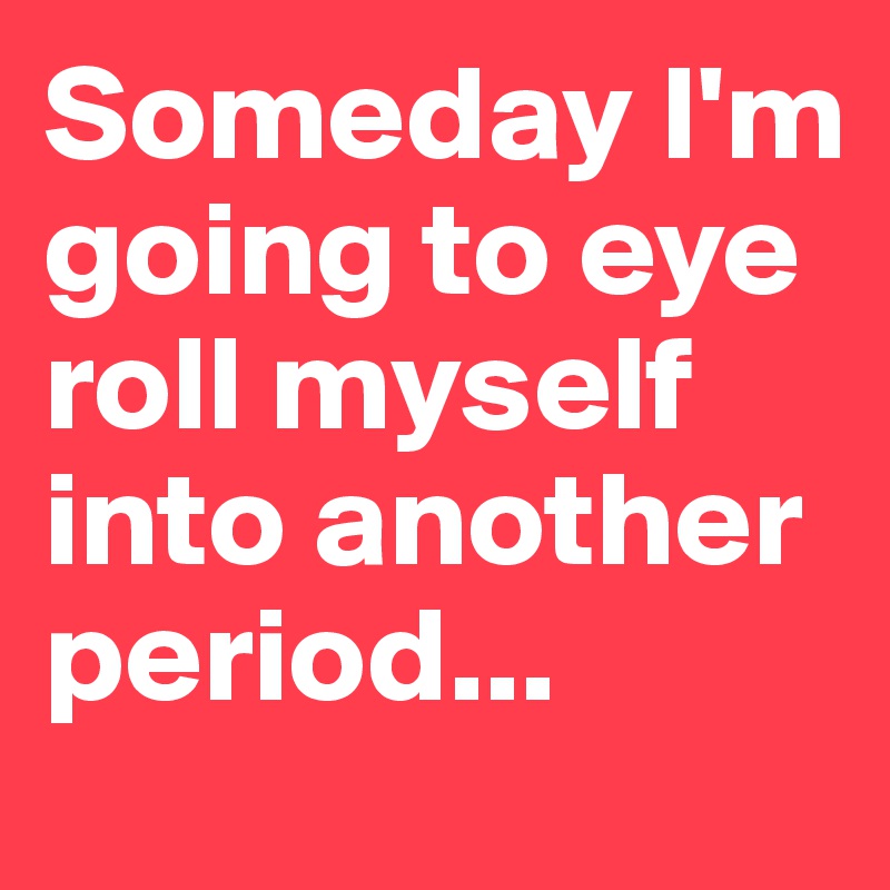 Someday I'm going to eye roll myself into another period...