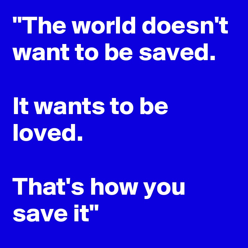 "The world doesn't want to be saved. 

It wants to be loved. 

That's how you save it"