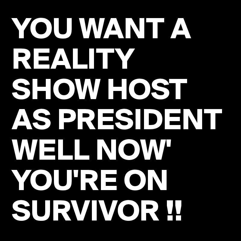 YOU WANT A REALITY SHOW HOST AS PRESIDENT WELL NOW' YOU'RE ON SURVIVOR !!