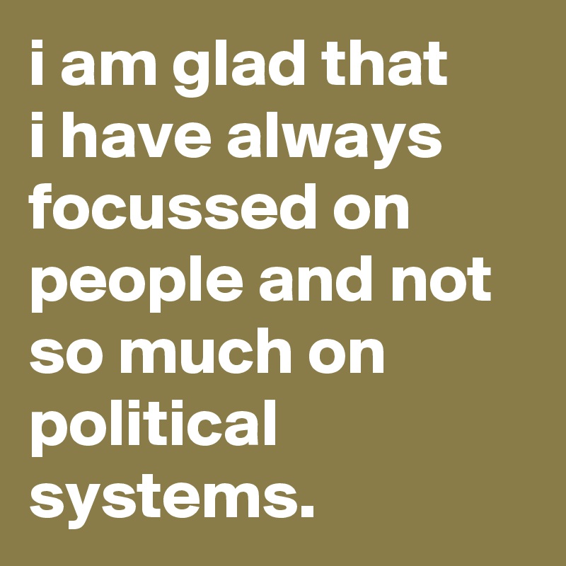 i am glad that 
i have always focussed on people and not so much on political systems.
