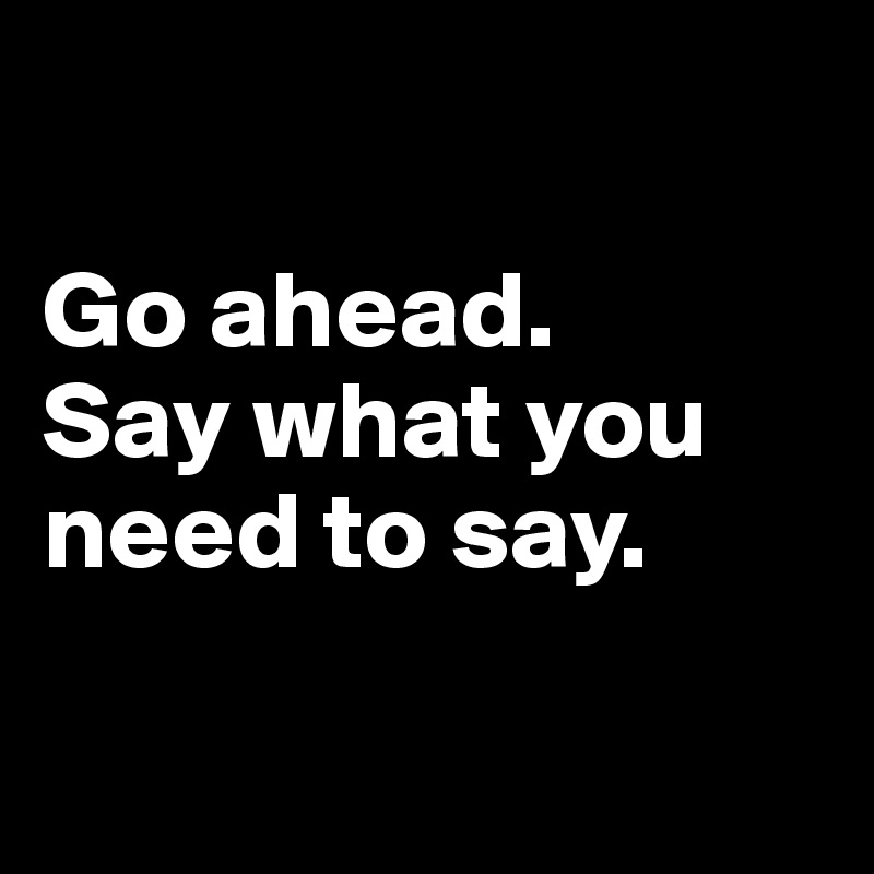 

Go ahead.
Say what you need to say.

