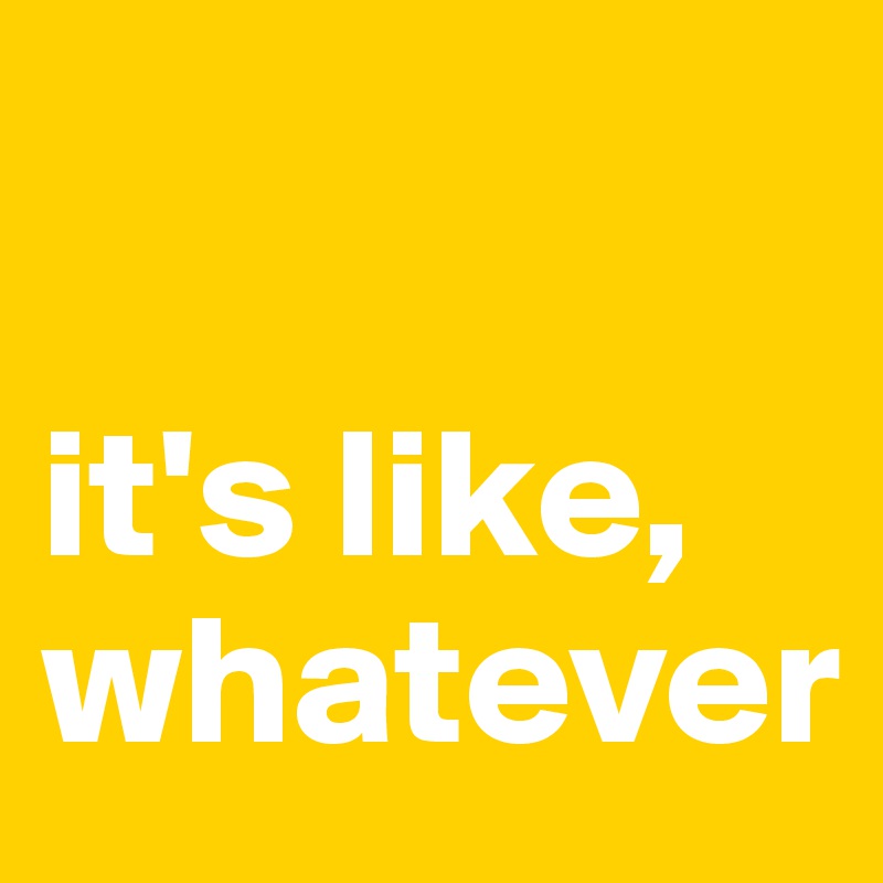 

it's like, whatever