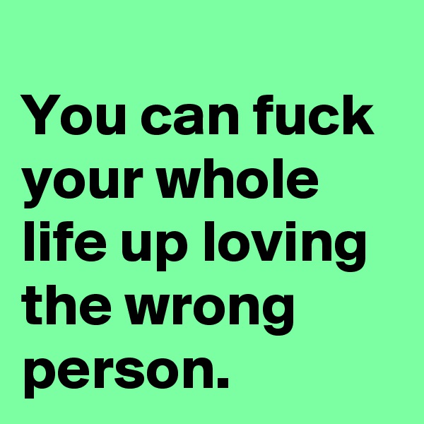 
You can fuck your whole life up loving the wrong person.