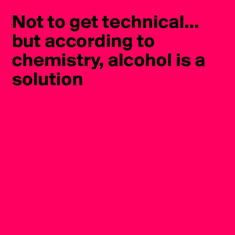 Not to get technical...
but according to chemistry, alcohol is a
solution






