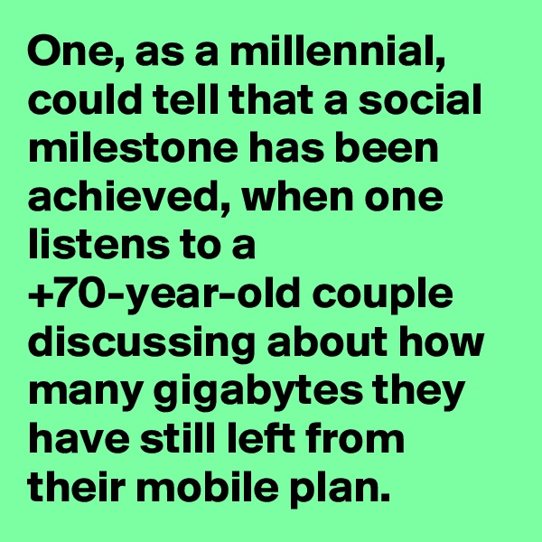 One, as a millennial, could tell that a social milestone has been achieved, when one listens to a +70-year-old couple discussing about how many gigabytes they have still left from their mobile plan.