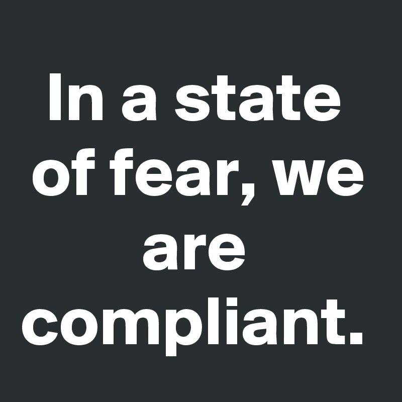 In a state of fear, we are compliant.