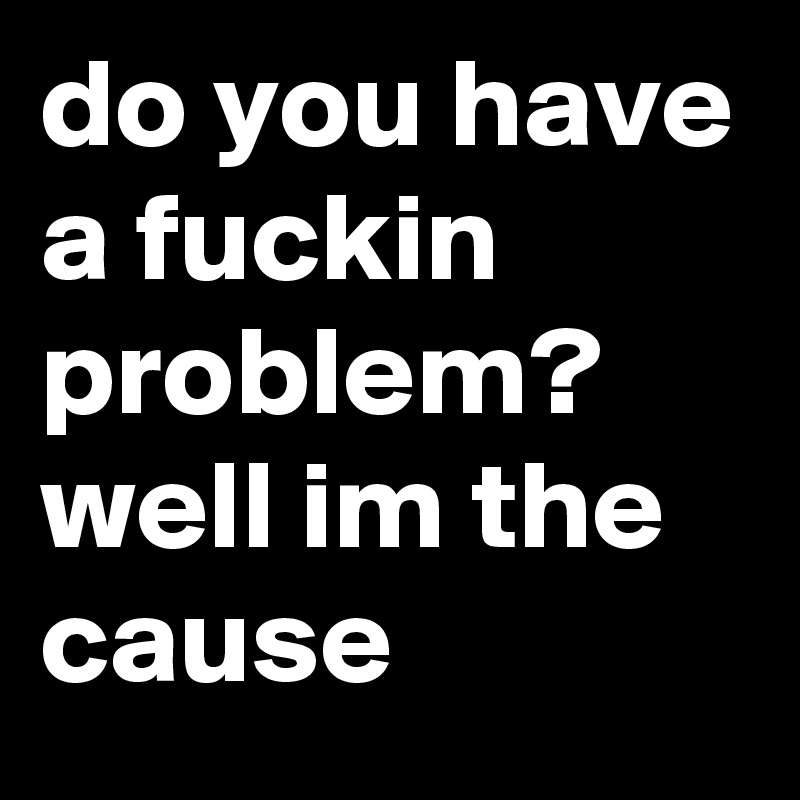 do you have a fuckin problem? well im the cause