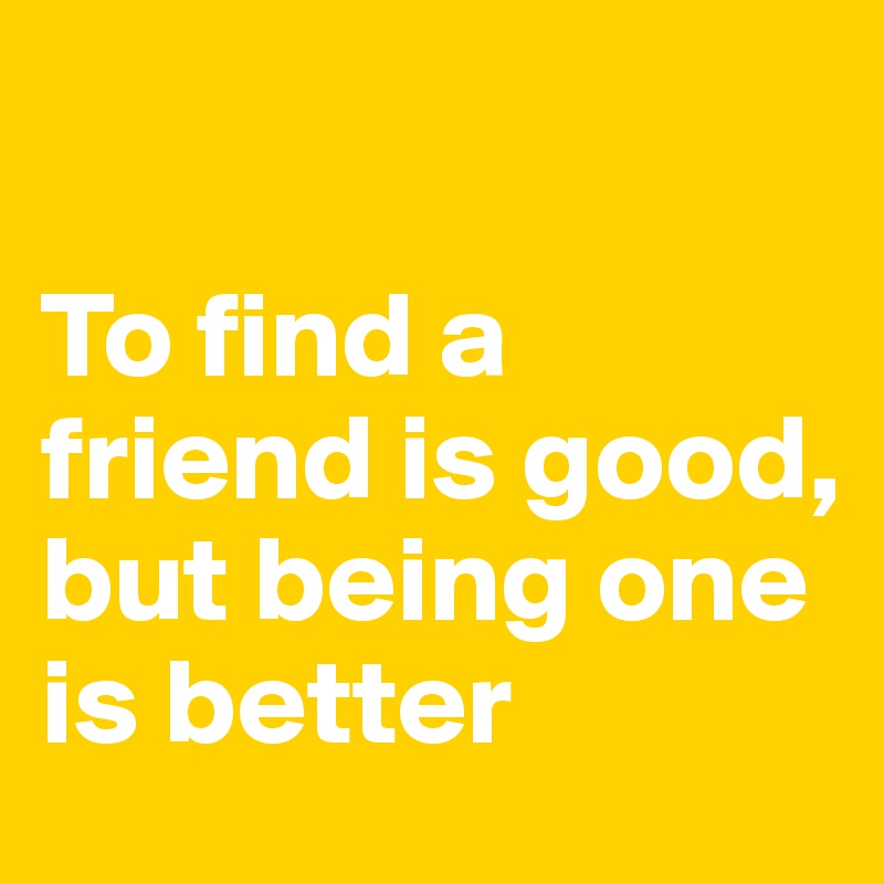 

To find a friend is good,
but being one is better