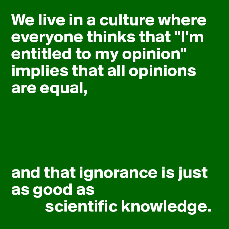 We live in a culture where everyone thinks that "I'm entitled to my opinion" implies that all opinions are equal,




and that ignorance is just as good as 
          scientific knowledge.
