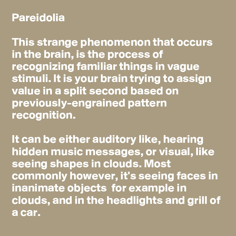 Pareidolia

This strange phenomenon that occurs in the brain, is the process of recognizing familiar things in vague stimuli. It is your brain trying to assign value in a split second based on previously-engrained pattern recognition.

It can be either auditory like, hearing hidden music messages, or visual, like seeing shapes in clouds. Most commonly however, it's seeing faces in inanimate objects  for example in clouds, and in the headlights and grill of a car.