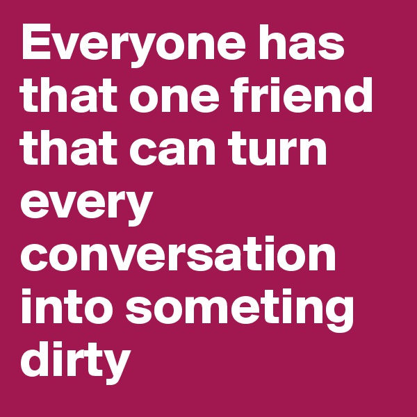 Everyone has that one friend that can turn every conversation into someting dirty