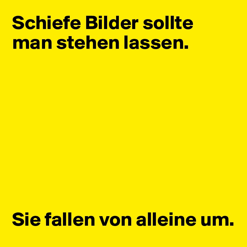 Schiefe Bilder sollte man stehen lassen.








Sie fallen von alleine um.