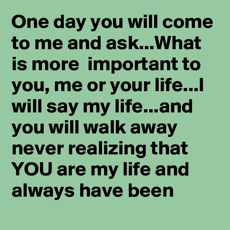 One day you will come to me and ask...What is more  important to you, me or your life...I will say my life...and you will walk away never realizing that YOU are my life and always have been