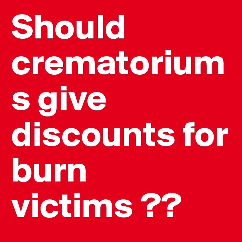 Should crematoriums give discounts for burn victims ??