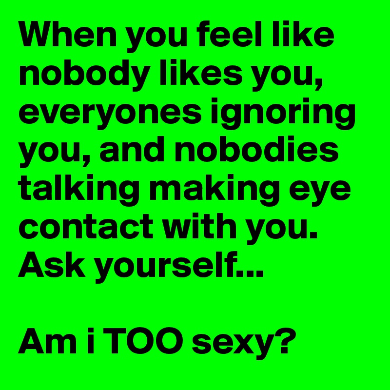 When you feel like nobody likes you, everyones ignoring you, and nobodies talking making eye contact with you. Ask yourself...

Am i TOO sexy?