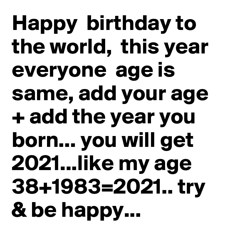 Happy  birthday to the world,  this year everyone  age is same, add your age + add the year you born... you will get 2021...like my age 38+1983=2021.. try & be happy...