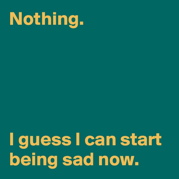 Nothing.





I guess I can start being sad now.