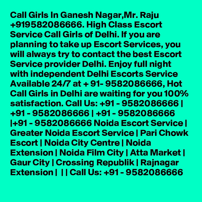 Call Girls In Ganesh Nagar,Mr. Raju +919582086666. High Class Escort Service Call Girls of Delhi. If you are planning to take up Escort Services, you will always try to contact the best Escort Service provider Delhi. Enjoy full night with independent Delhi Escorts Service Available 24/7 at + 91- 9582086666, Hot Call Girls in Delhi are waiting for you 100% satisfaction. Call Us: +91 - 9582086666 | +91 - 9582086666 | +91 - 9582086666 |+91 - 9582086666 Noida Escort Service | Greater Noida Escort Service | Pari Chowk Escort | Noida City Centre | Noida Extension | Noida Film City | Atta Market | Gaur City | Crossing Republik | Rajnagar Extension |  | | Call Us: +91 - 9582086666   