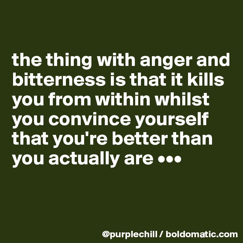 

the thing with anger and bitterness is that it kills you from within whilst you convince yourself that you're better than you actually are •••

