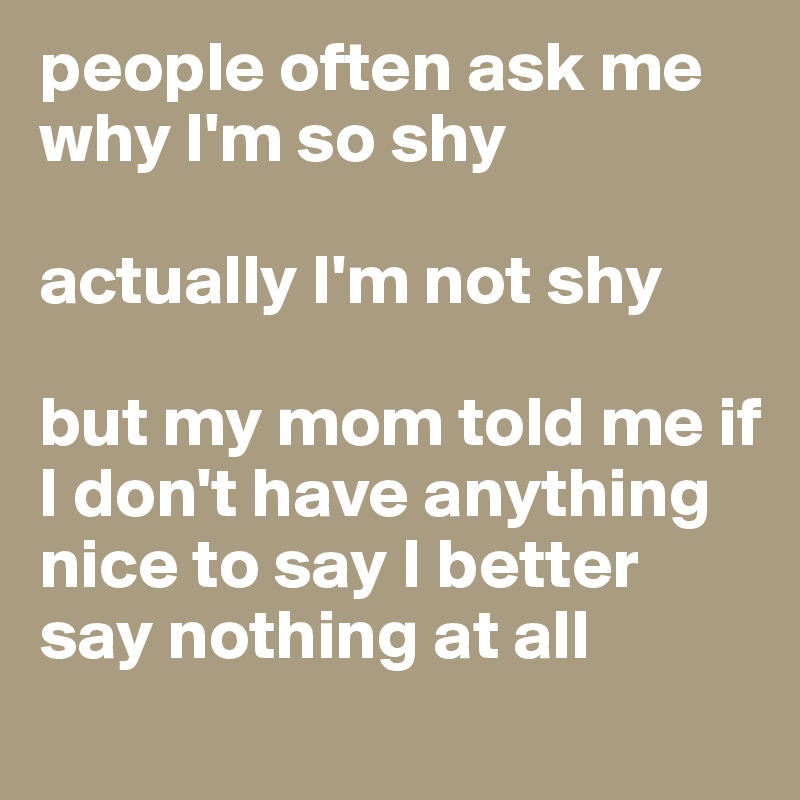 people often ask me why I'm so shy

actually I'm not shy

but my mom told me if I don't have anything nice to say I better say nothing at all