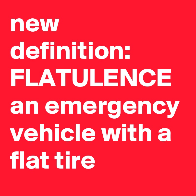 new definition:  FLATULENCE   an emergency vehicle with a flat tire