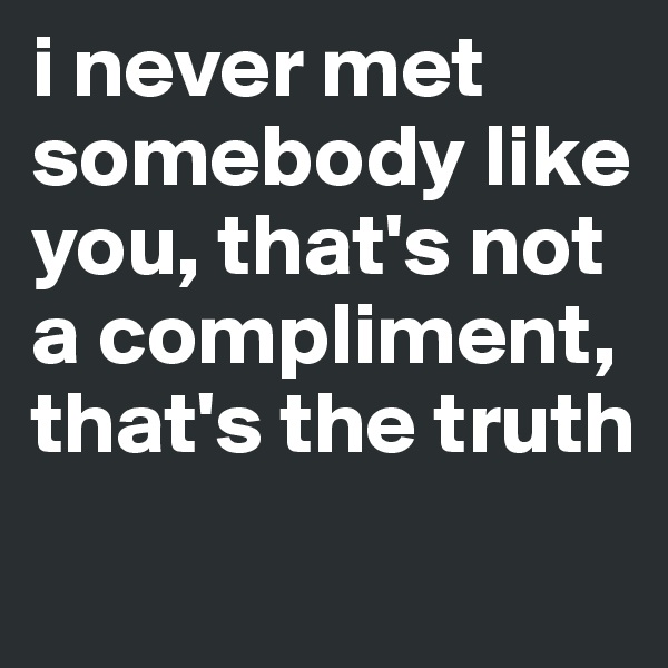 i never met somebody like you, that's not a compliment, that's the truth 
