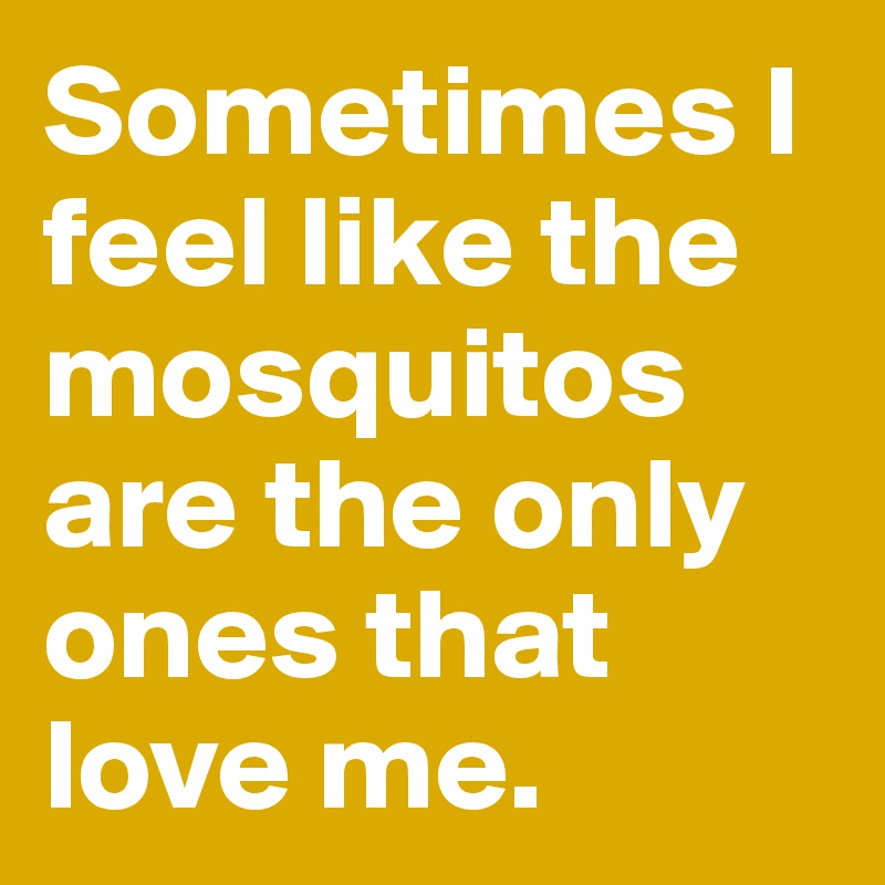 Sometimes I feel like the mosquitos are the only ones that love me.